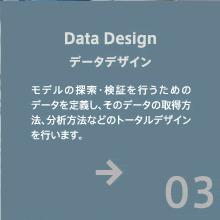 データデザイン - モデルの探索・検証を行うためのデータを定義し、そのデータの取得方法、分析方法などのトータルデザインを行います。