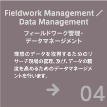 フィールドワーク管理・データマネージメント - 理想のデータを取得するためのリサーチ現場の管理、及び、データの精度を高めるためのデータマネージメントを行います。